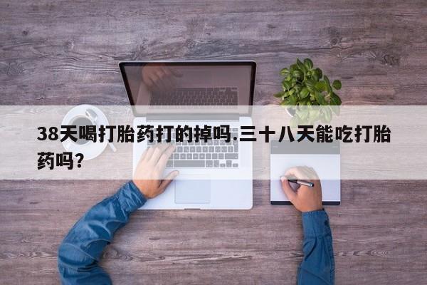 流产药购买联系38天喝打胎药打的掉吗.三十八天能吃打胎药吗？
