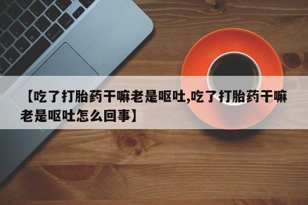 流产药购买联系【吃了打胎药干嘛老是呕吐,吃了打胎药干嘛老是呕吐怎么回事】