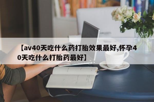 流产药购买联系【av40天吃什么药打胎效果最好,怀孕40天吃什么打胎药最好】