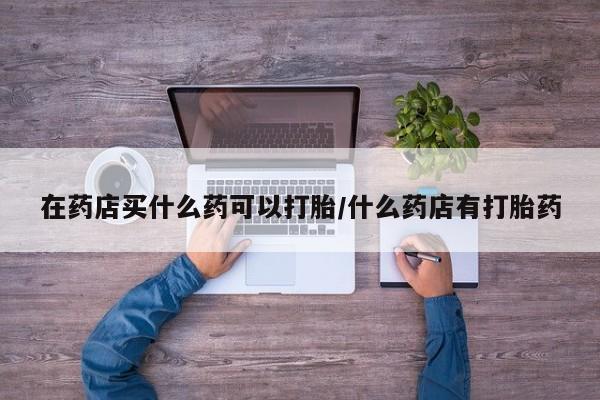 流产药购买联系在药店买什么药可以打胎/什么药店有打胎药