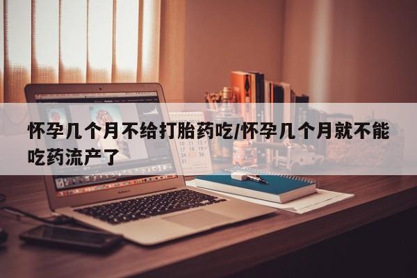 流产药购买联系怀孕几个月不给打胎药吃/怀孕几个月就不能吃药流产了