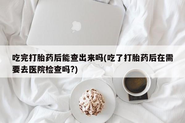 流产药购买联系吃完打胎药后能查出来吗(吃了打胎药后在需要去医院检查吗?)
