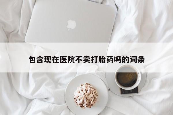 流产药购买联系包含现在医院不卖打胎药吗的词条
