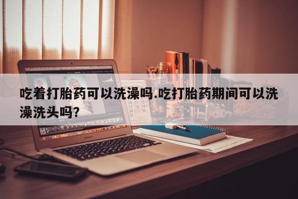 流产药购买联系吃着打胎药可以洗澡吗.吃打胎药期间可以洗澡洗头吗？
