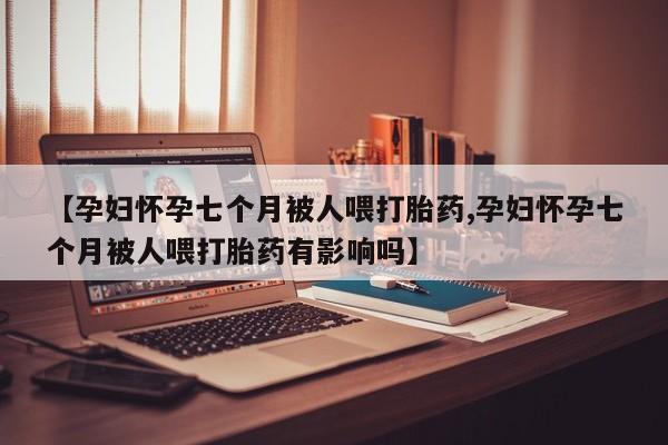 流产药购买联系【孕妇怀孕七个月被人喂打胎药,孕妇怀孕七个月被人喂打胎药有影响吗】