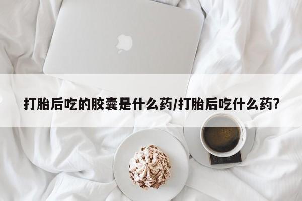 流产药购买联系打胎后吃的胶囊是什么药/打胎后吃什么药?
