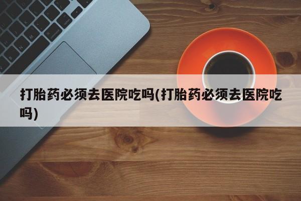 流产药购买联系打胎药必须去医院吃吗(打胎药必须去医院吃吗)