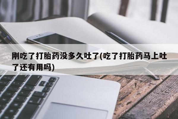 流产药购买联系刚吃了打胎药没多久吐了(吃了打胎药马上吐了还有用吗)