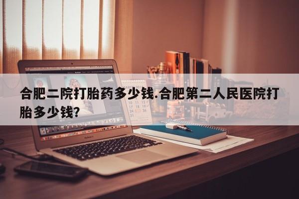 流产药购买联系合肥二院打胎药多少钱.合肥第二人民医院打胎多少钱？