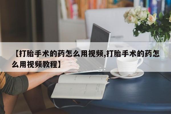流产药购买联系【打胎手术的药怎么用视频,打胎手术的药怎么用视频教程】
