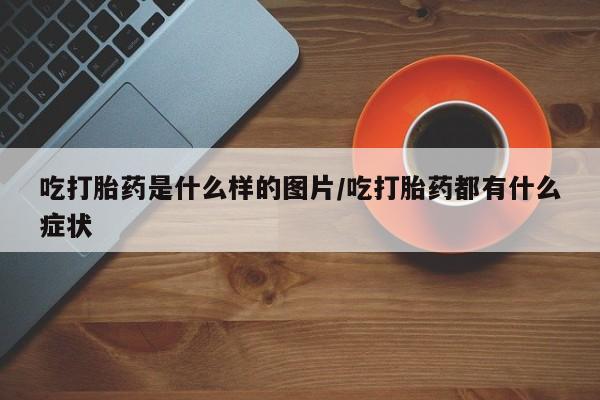 流产药购买联系吃打胎药是什么样的图片/吃打胎药都有什么症状