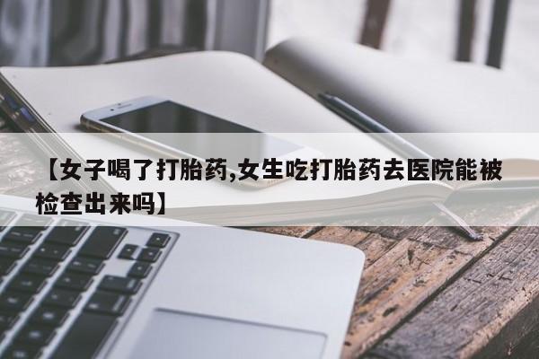 流产药购买联系【女子喝了打胎药,女生吃打胎药去医院能被检查出来吗】