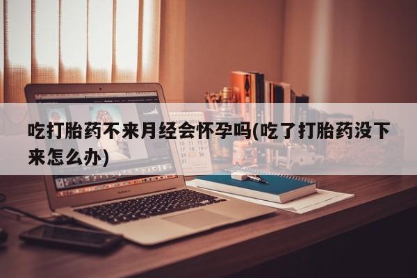 流产药购买联系吃打胎药不来月经会怀孕吗(吃了打胎药没下来怎么办)