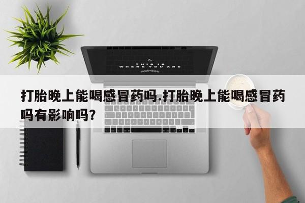 流产药购买联系打胎晚上能喝感冒药吗.打胎晚上能喝感冒药吗有影响吗？