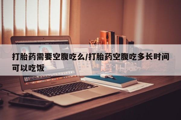 流产药购买联系打胎药需要空腹吃么/打胎药空腹吃多长时间可以吃饭