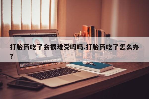 流产药购买联系打胎药吃了会很难受吗吗.打胎药吃了怎么办？