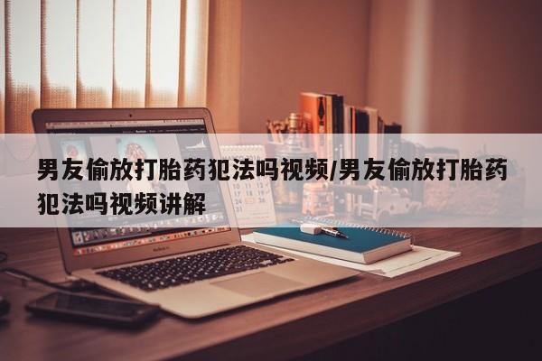流产药购买联系男友偷放打胎药犯法吗视频/男友偷放打胎药犯法吗视频讲解