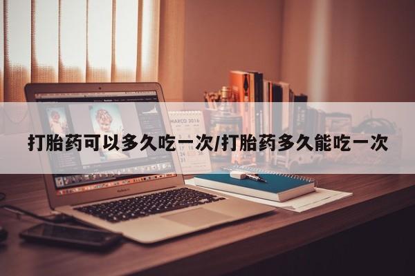 流产药购买联系打胎药可以多久吃一次/打胎药多久能吃一次