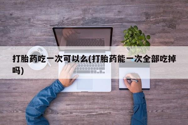 流产药购买联系打胎药吃一次可以么(打胎药能一次全部吃掉吗)