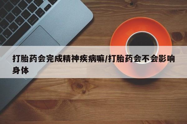 流产药购买联系打胎药会完成精神疾病嘛/打胎药会不会影响身体