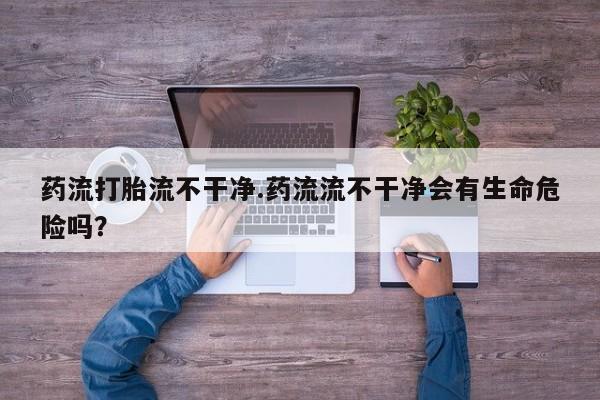 流产药购买联系药流打胎流不干净.药流流不干净会有生命危险吗？