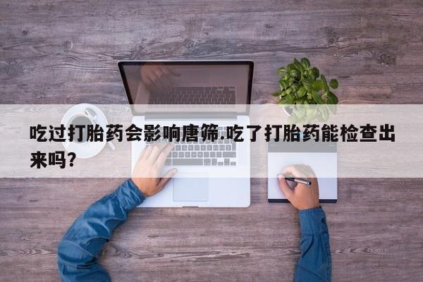 流产药购买联系吃过打胎药会影响唐筛.吃了打胎药能检查出来吗？