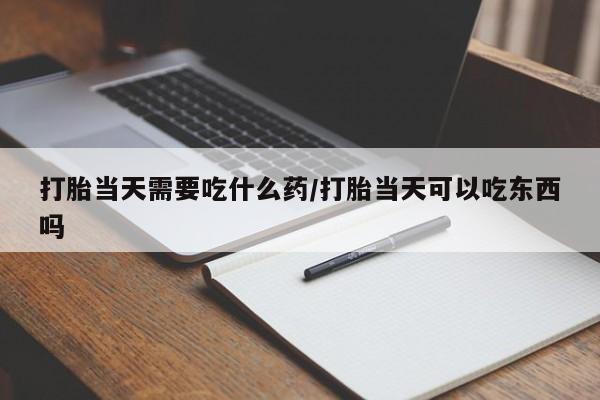 流产药购买联系打胎当天需要吃什么药/打胎当天可以吃东西吗