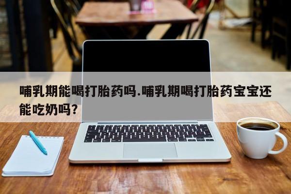 流产药购买联系哺乳期能喝打胎药吗.哺乳期喝打胎药宝宝还能吃奶吗？