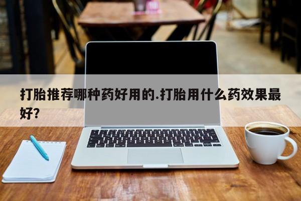流产药购买联系打胎推荐哪种药好用的.打胎用什么药效果最好？