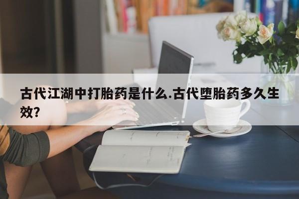 流产药购买联系古代江湖中打胎药是什么.古代堕胎药多久生效？