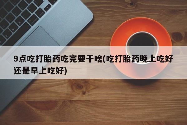 流产药购买联系9点吃打胎药吃完要干啥(吃打胎药晚上吃好还是早上吃好)