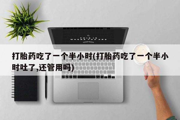 流产药购买联系打胎药吃了一个半小时(打胎药吃了一个半小时吐了,还管用吗)
