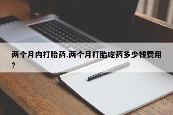 流产药购买联系两个月内打胎药.两个月打胎吃药多少钱费用？