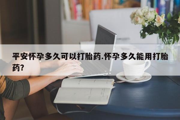 流产药购买联系平安怀孕多久可以打胎药.怀孕多久能用打胎药?