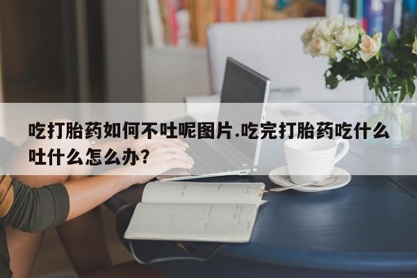 流产药购买联系吃打胎药如何不吐呢图片.吃完打胎药吃什么吐什么怎么办？